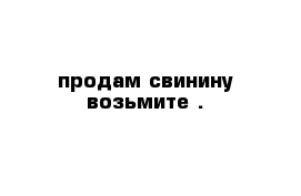 продам свинину возьмите .